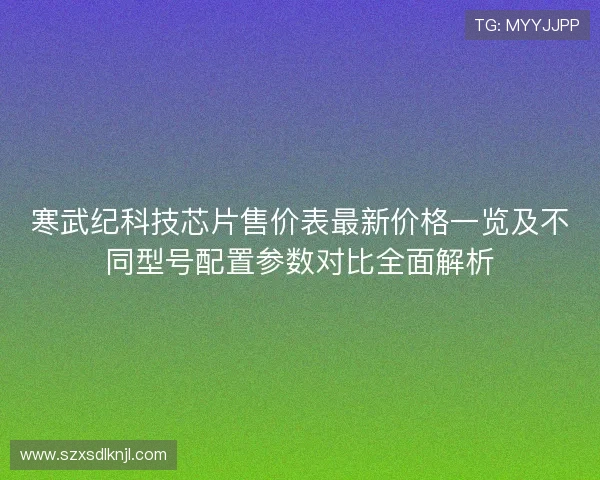 寒武纪科技芯片售价表最新价格一览及不同型号配置参数对比全面解析